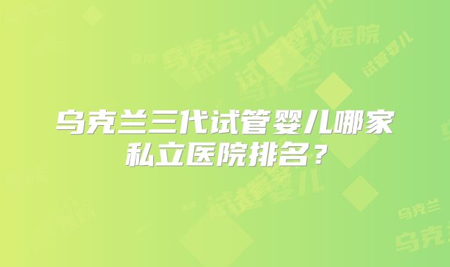 乌克兰三代试管婴儿哪家私立医院排名？