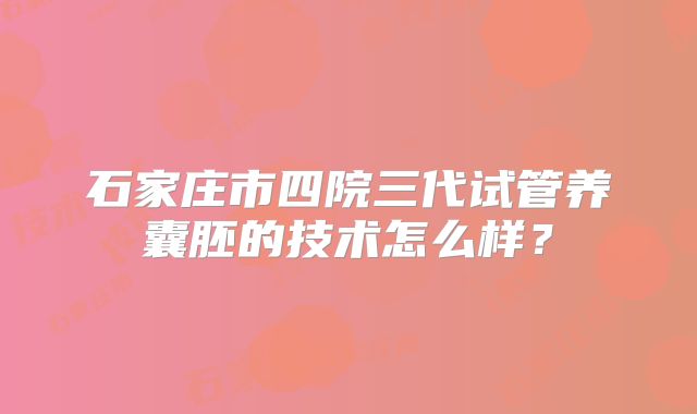 石家庄市四院三代试管养囊胚的技术怎么样？