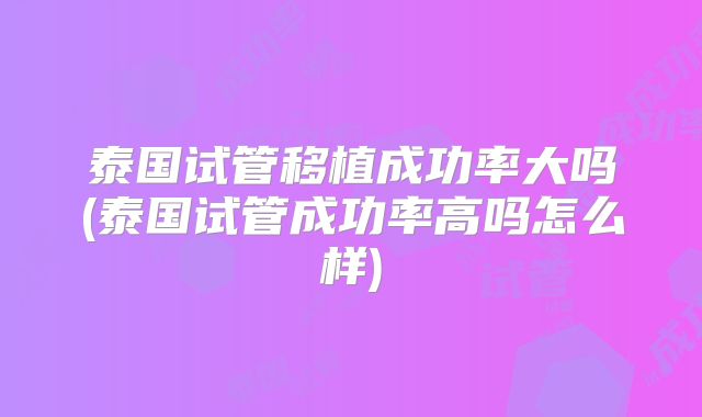 泰国试管移植成功率大吗(泰国试管成功率高吗怎么样)