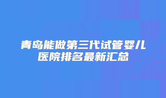 青岛能做第三代试管婴儿医院排名最新汇总
