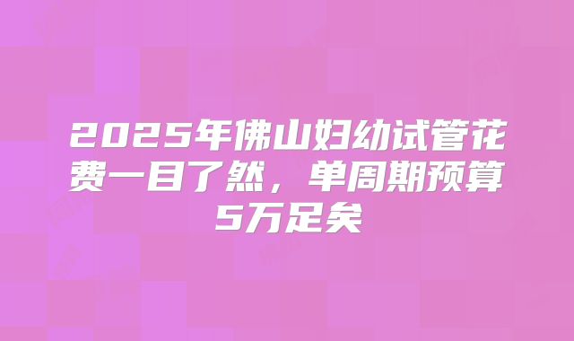 2025年佛山妇幼试管花费一目了然，单周期预算5万足矣