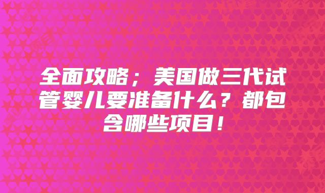 全面攻略；美国做三代试管婴儿要准备什么？都包含哪些项目！
