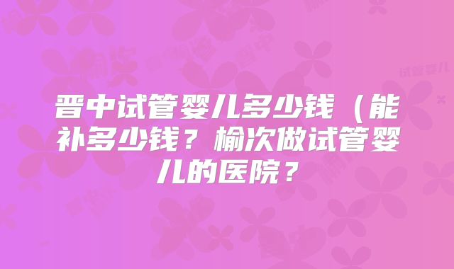 晋中试管婴儿多少钱(能补多少钱?榆次做试管婴儿的医院?
