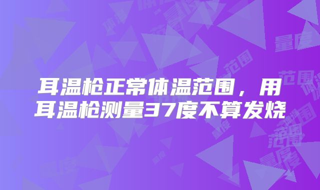 耳温枪正常体温范围，用耳温枪测量37度不算发烧