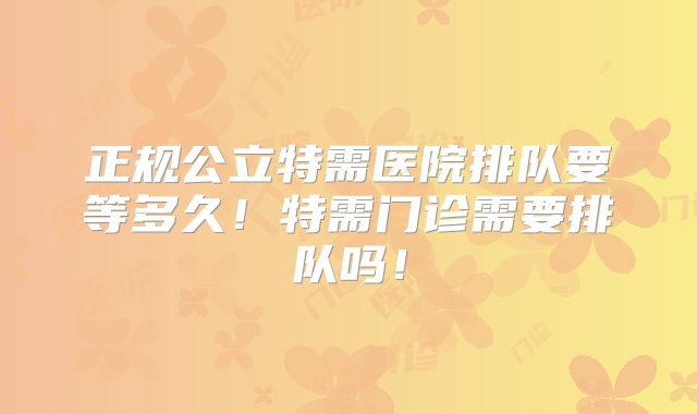 正规公立特需医院排队要等多久!特需门诊需要排队吗!