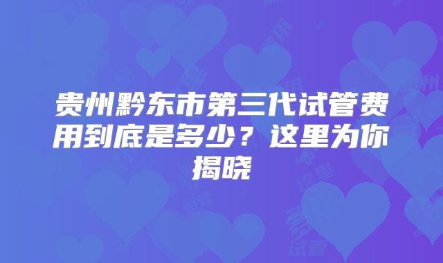 贵州黔东市第三代试管费用到底是多少?这里为你揭晓