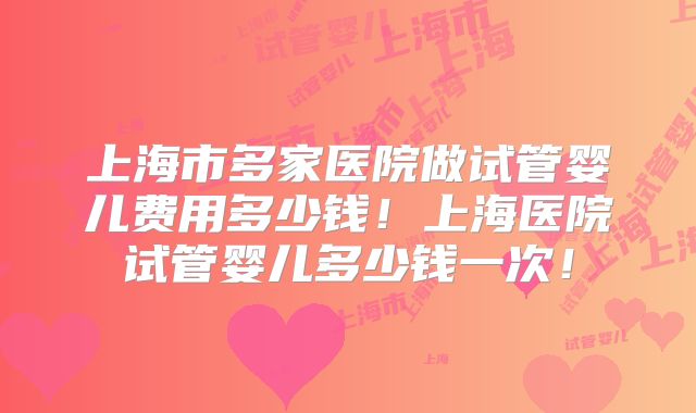 上海市多家医院做试管婴儿费用多少钱！上海医院试管婴儿多少钱一次！