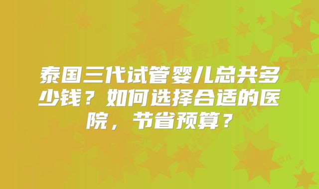 泰国三代试管婴儿总共多少钱?如何选择合适的医院,节省预算?