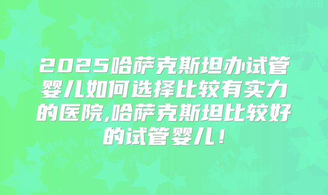 2025哈萨克斯坦办试管婴儿如何选择比较有实力的医院,哈萨克斯坦比较好的试管婴儿！