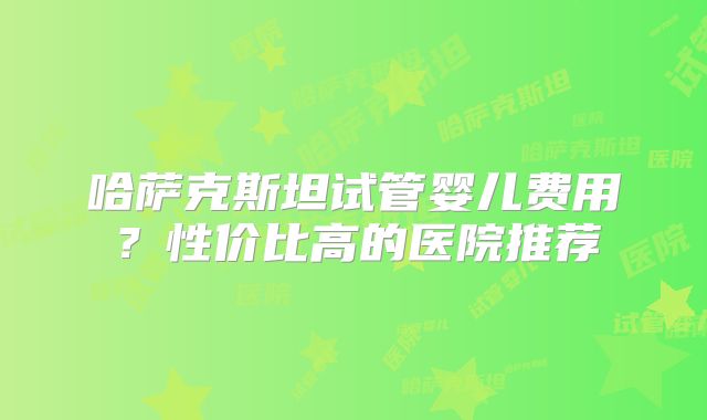 哈萨克斯坦试管婴儿费用？性价比高的医院推荐