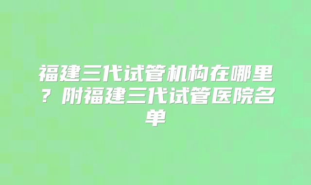 福建三代试管机构在哪里？附福建三代试管医院名单