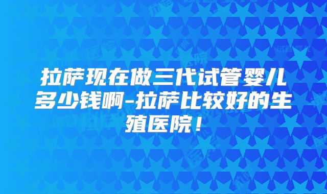 拉萨现在做三代试管婴儿多少钱啊-拉萨比较好的生殖医院!
