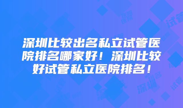 深圳比较出名私立试管医院排名哪家好!深圳比较好试管私立医院排名!
