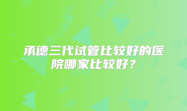 承德三代试管比较好的医院哪家比较好?
