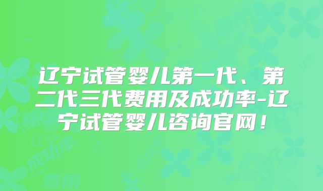辽宁试管婴儿第一代、第二代三代费用及成功率-辽宁试管婴儿咨询官网!