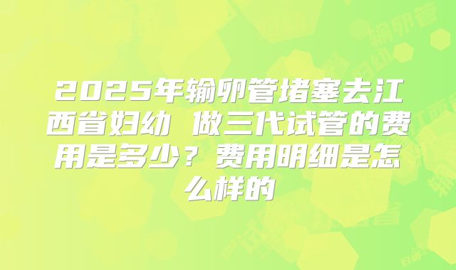 2025年输卵管堵塞去江西省妇幼 做三代试管的费用是多少？费用明细是怎么样的
