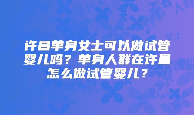 许昌单身女士可以做试管婴儿吗？单身人群在许昌怎么做试管婴儿？