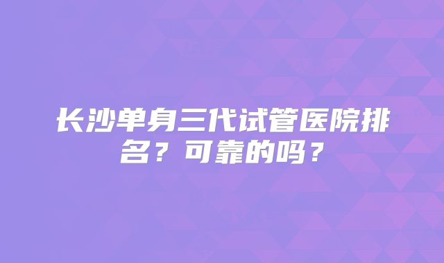 长沙单身三代试管医院排名？可靠的吗？