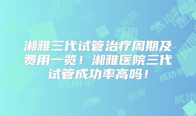 湘雅三代试管治疗周期及费用一览!湘雅医院三代试管成功率高吗!