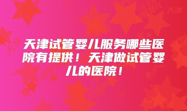天津试管婴儿服务哪些医院有提供!天津做试管婴儿的医院!
