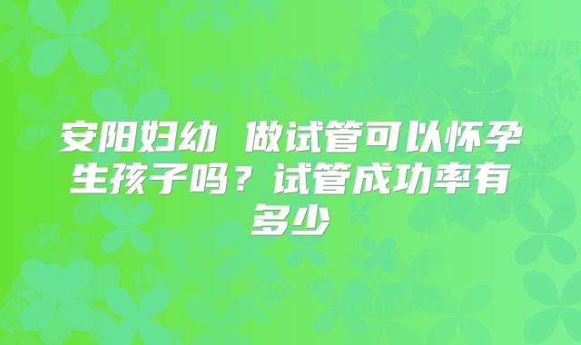 安阳妇幼 做试管可以怀孕生孩子吗?试管成功率有多少