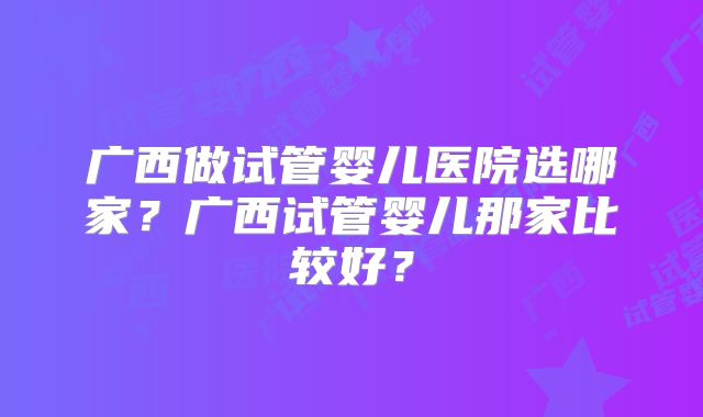 广西做试管婴儿医院选哪家？广西试管婴儿那家比较好？