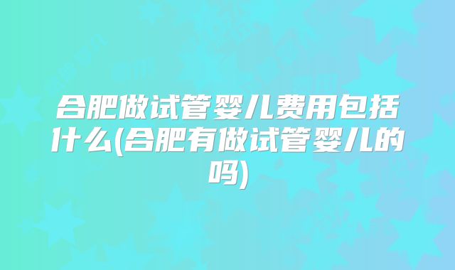 合肥做试管婴儿费用包括什么(合肥有做试管婴儿的吗)