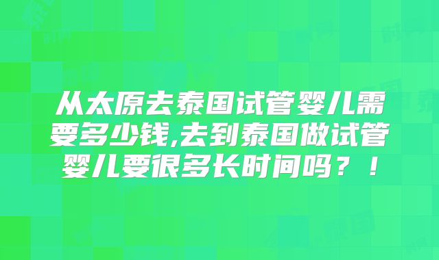 从太原去泰国试管婴儿需要多少钱,去到泰国做试管婴儿要很多长时间吗?!
