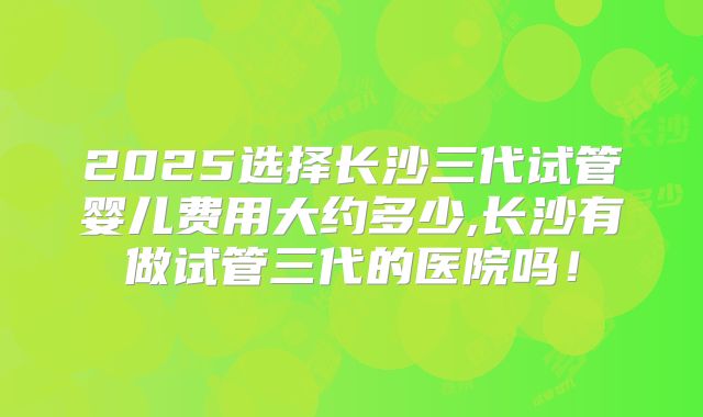 2025选择长沙三代试管婴儿费用大约多少,长沙有做试管三代的医院吗！