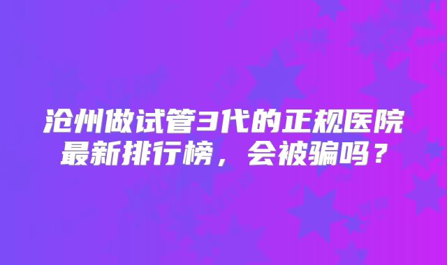 沧州做试管3代的正规医院最新排行榜，会被骗吗？