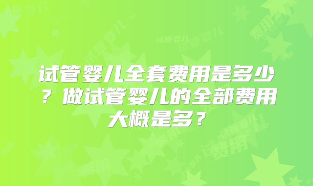 试管婴儿全套费用是多少?做试管婴儿的全部费用大概是多?