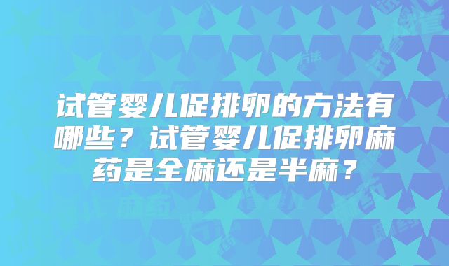 试管婴儿促排卵的方法有哪些?试管婴儿促排卵麻药是全麻还是半麻?