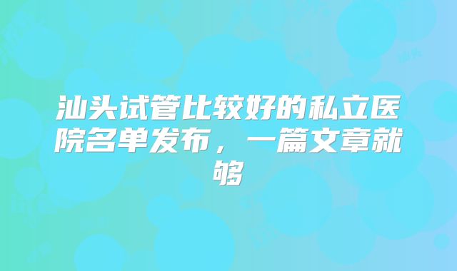 汕头试管比较好的私立医院名单发布，一篇文章就够