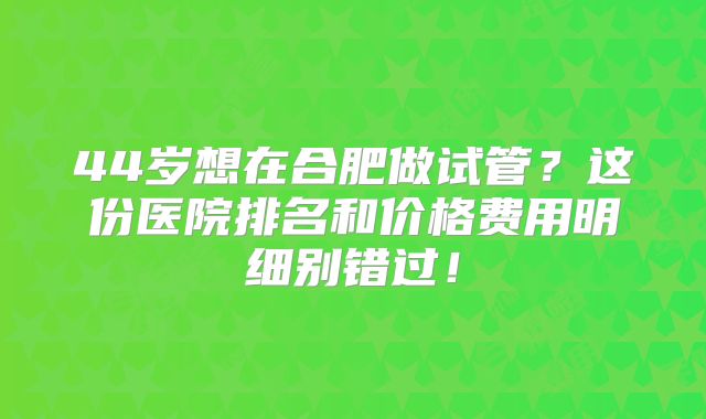 44岁想在合肥做试管？这份医院排名和价格费用明细别错过！