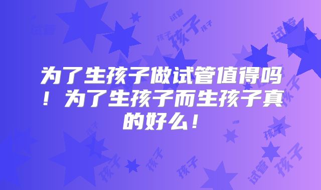 为了生孩子做试管值得吗！为了生孩子而生孩子真的好么！