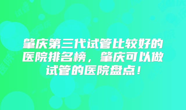 肇庆第三代试管比较好的医院排名榜，肇庆可以做试管的医院盘点！