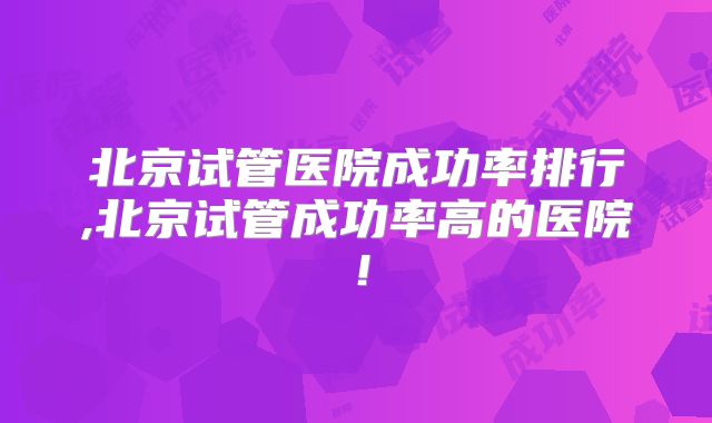 北京试管医院成功率排行,北京试管成功率高的医院！