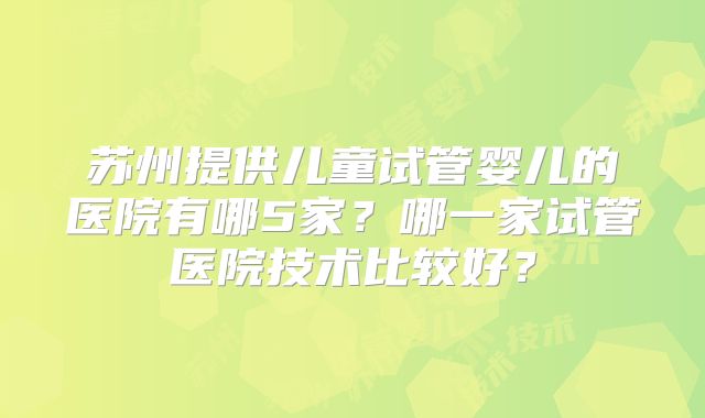 苏州提供儿童试管婴儿的医院有哪5家？哪一家试管医院技术比较好？