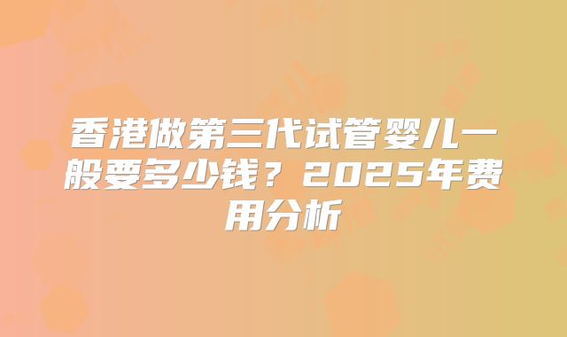香港做第三代试管婴儿一般要多少钱?2025年费用分析