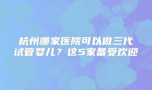杭州哪家医院可以做三代试管婴儿？这5家备受欢迎