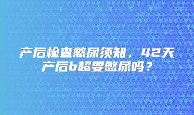 产后检查憋尿须知，42天产后b超要憋尿吗？