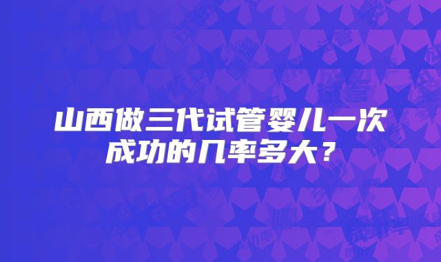 山西做三代试管婴儿一次成功的几率多大？