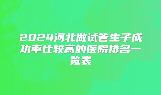 2024河北做试管生子成功率比较高的医院排名一览表