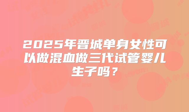 2025年晋城单身女性可以做混血做三代试管婴儿生子吗?
