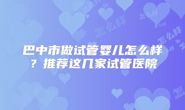 巴中市做试管婴儿怎么样？推荐这几家试管医院