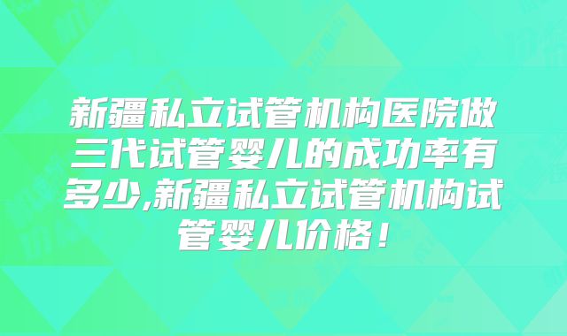 新疆私立试管机构医院做三代试管婴儿的成功率有多少,新疆私立试管机构试管婴儿价格！