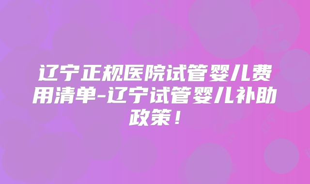 辽宁正规医院试管婴儿费用清单-辽宁试管婴儿补助政策!