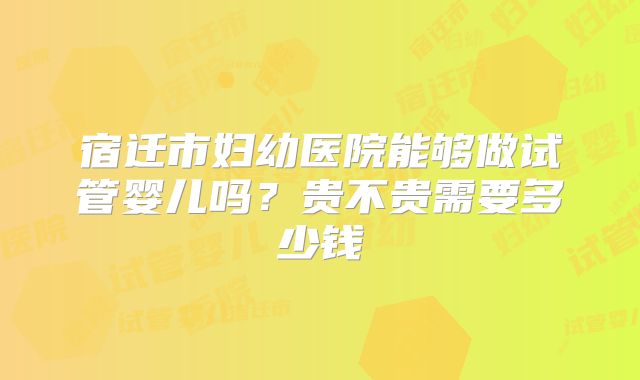 宿迁市妇幼医院能够做试管婴儿吗?贵不贵需要多少钱