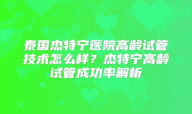 泰国杰特宁医院高龄试管技术怎么样？杰特宁高龄试管成功率解析
