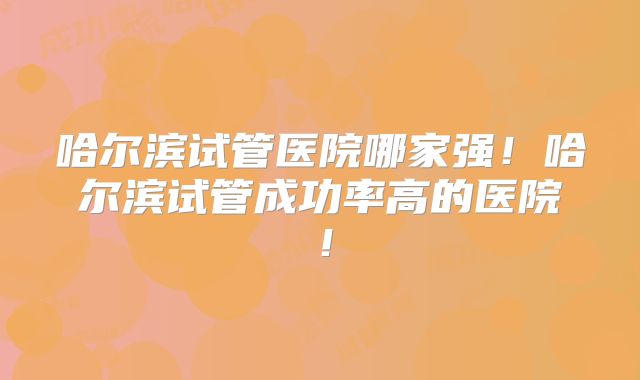 哈尔滨试管医院哪家强！哈尔滨试管成功率高的医院！